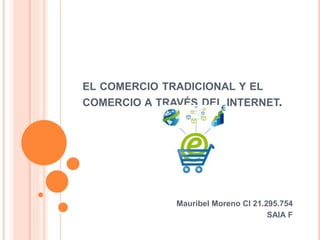 EL COMERCIO TRADICIONAL Y EL 
COMERCIO A TRAVÉS DEL INTERNET. 
Mauribel Moreno CI 21.295.754 
SAIA F 
 