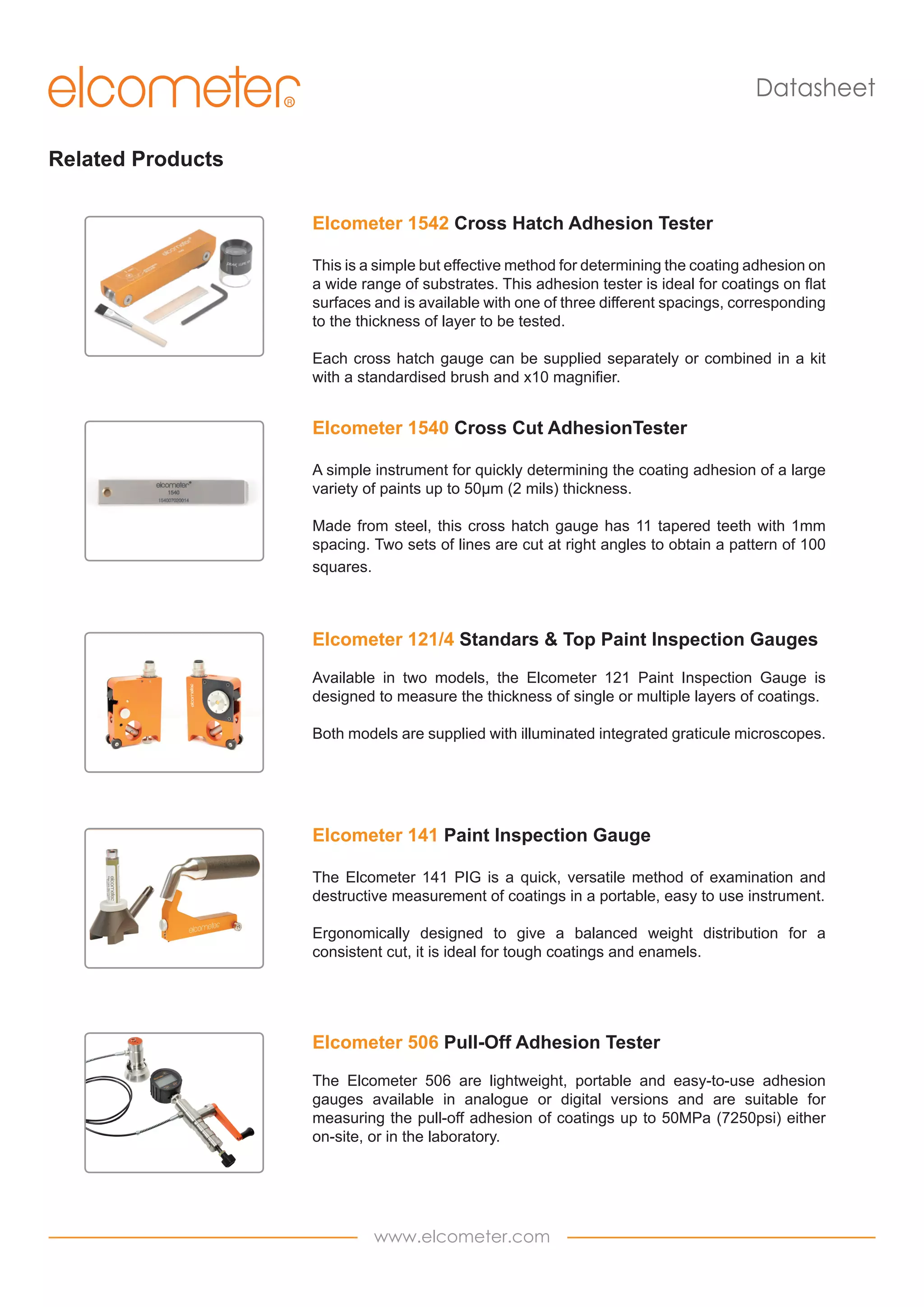 Datasheet
Related Products
Elcometer 1542 Cross Hatch Adhesion Tester
This is a simple but effective method for determining the coating adhesion on
a wide range of substrates. This adhesion tester is ideal for coatings on flat
surfaces and is available with one of three different spacings, corresponding
to the thickness of layer to be tested.
Each cross hatch gauge can be supplied separately or combined in a kit
with a standardised brush and x10 magnifier.

Elcometer 1540 Cross Cut AdhesionTester
A simple instrument for quickly determining the coating adhesion of a large
variety of paints up to 50µm (2 mils) thickness.
Made from steel, this cross hatch gauge has 11 tapered teeth with 1mm
spacing. Two sets of lines are cut at right angles to obtain a pattern of 100
squares.

Elcometer 121/4 Standars & Top Paint Inspection Gauges
Available in two models, the Elcometer 121 Paint Inspection Gauge is
designed to measure the thickness of single or multiple layers of coatings.
Both models are supplied with illuminated integrated graticule microscopes.

Elcometer 141 Paint Inspection Gauge
The Elcometer 141 PIG is a quick, versatile method of examination and
destructive measurement of coatings in a portable, easy to use instrument.
Ergonomically designed to give a balanced weight distribution for a
consistent cut, it is ideal for tough coatings and enamels.

Elcometer 506 Pull-Off Adhesion Tester
The Elcometer 506 are lightweight, portable and easy-to-use adhesion
gauges available in analogue or digital versions and are suitable for
measuring the pull-off adhesion of coatings up to 50MPa (7250psi) either
on-site, or in the laboratory.

www.elcometer.com

 