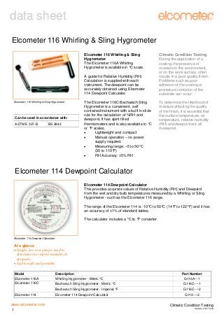 data sheet
Elcometer 116 Whirling & Sling Hygrometer
Elcometer 116 Whirling & Sling
Hygrometer
The Elcometer 116A Whirling
Hygrometer is available in °C scale.
A guide for Relative Humidity (RH)
Calculation is supplied with each
instrument. The dewpoint can be
accurately obtained using Elcometer
114 Dewpoint Calculator.
Elcometer 116 Whirling & Sling Hygrometer

Can be used in accordance with:
ASTM E 337-B

BS 2842

The Elcometer 116C Bacharach Sling
Hygrometer is a convenient, self
contained instrument with a built in slide
rule for the calculation of %RH and
dewpoint. It has spirit filled
thermometers and is also available in °C
or °F scales.
•
Lightweight and compact
•
Manual operation – no power
supply required.
•
Measuring range: –5 to 50°C
(30 to 110°F)
•
RH Accuracy: ±5% RH

Climatic Condition Testing
During the application of a
coating, the presence of
moisture in the environment,
or on the work surface, often
results in a poor quality finish.
Problems such as poor
adhesion of the coating or
premature corrosion of the
substrate can occur.
To determine the likelihood of
moisture affecting the quality
of the finish, it is essential that
the surface temperature, air
temperature, relative humidity
(RH) and dewpoint are all
measured.

Elcometer 114 Dewpoint Calculator
Elcometer 114 Dewpoint Calculator
This provides accurate values of Relative Humidity (RH) and Dewpoint
from the wet and dry bulb temperatures measured by a Whirling or Sling
Hygrometer - such as the Elcometer 116 range.
The range of the Elcometer 114 is -10°C to 50°C (14°F to 122°F) and it has
an accuracy of ±1% of standard tables.
The calculator includes a °C to °F converter.

Elcometer 114 Dewpoint Calculator

At a glance
• Simple, low cost gauges used to
determine the relative humidity &
dewpoint.
• Lightweight and portable.
Model
Elcometer 116A
Elcometer 116C

Description
Whirling Hygrometer - Metric °C

Elcometer 114

Elcometer 114 Dewpoint Calculator

Part Number
G116A---1
G116C----1

Bacharach Sling Hygrometer - Imperial °F

www.elcometer.com
1

Bacharach Sling Hygrometer - Metric °C

G116C----2
G114----2

Climatic Condition Testing
Version 2:01/10/04

 