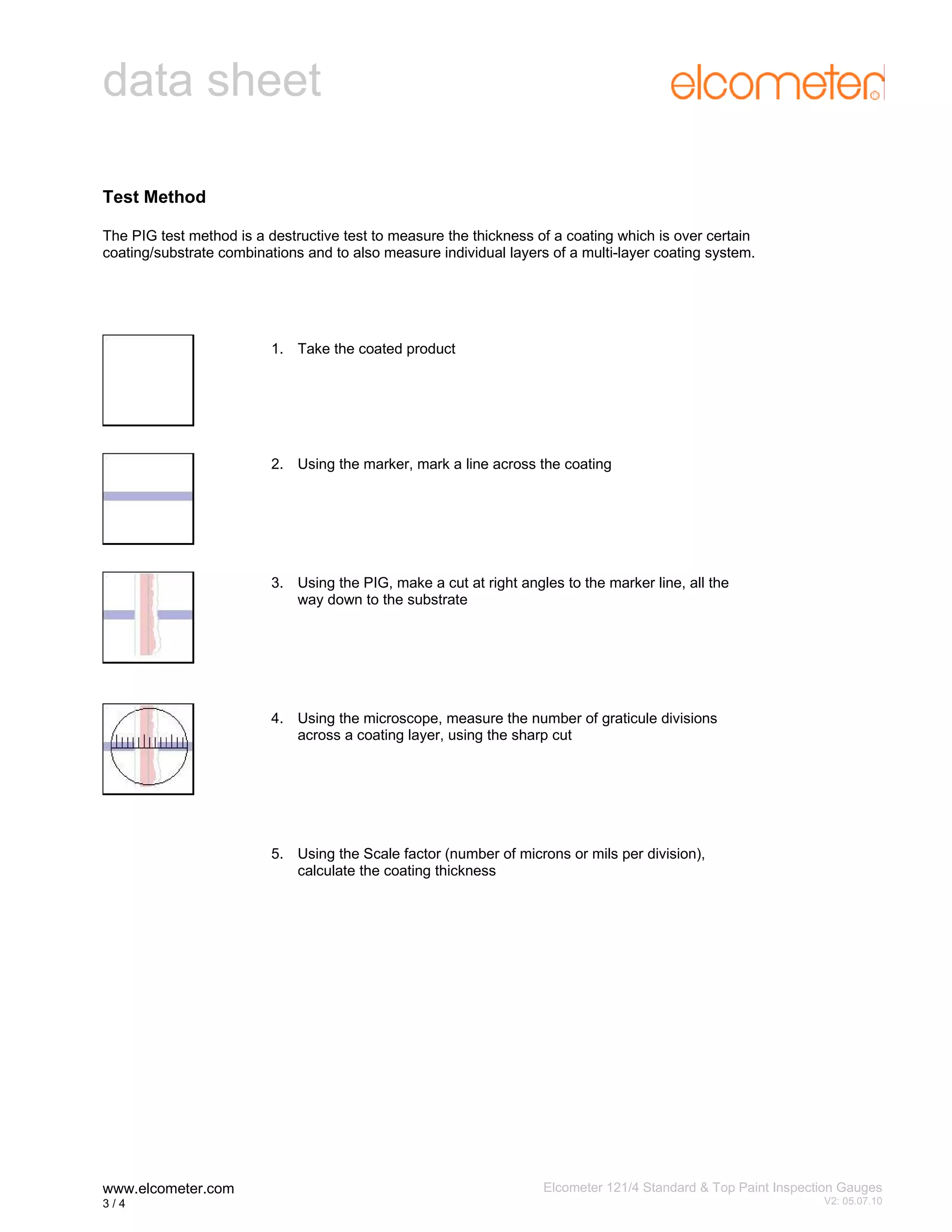 data sheet
Test Method
The PIG test method is a destructive test to measure the thickness of a coating which is over certain
coating/substrate combinations and to also measure individual layers of a multi-layer coating system.

1. Take the coated product

2. Using the marker, mark a line across the coating

3. Using the PIG, make a cut at right angles to the marker line, all the
way down to the substrate

4. Using the microscope, measure the number of graticule divisions
across a coating layer, using the sharp cut

5. Using the Scale factor (number of microns or mils per division),
calculate the coating thickness

www.elcometer.com
3/4

Elcometer 121/4 Standard & Top Paint Inspection Gauges
3

V2: 05.07.10

 