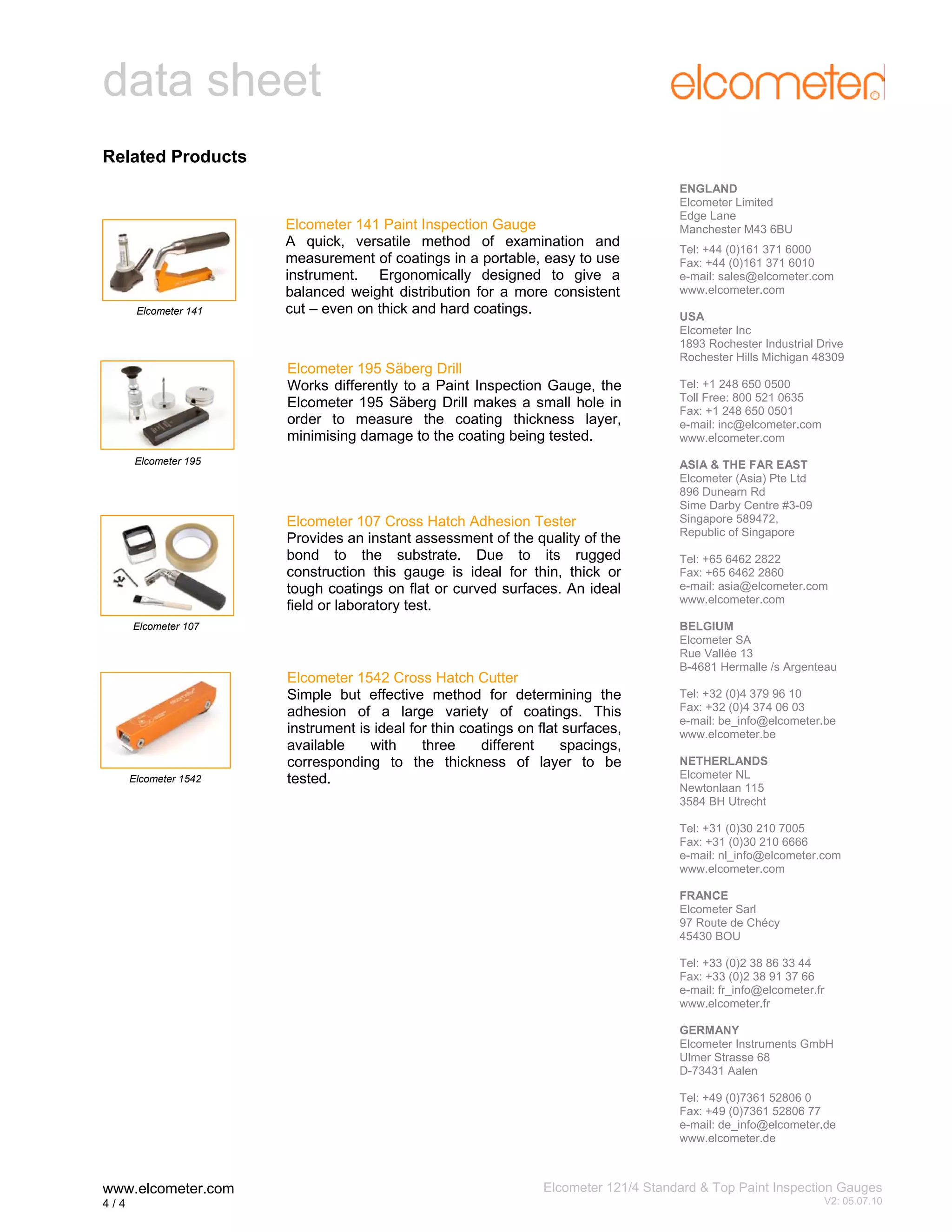 data sheet
Related Products

Elcometer 141

Elcometer 141 Paint Inspection Gauge
A quick, versatile method of examination and
measurement of coatings in a portable, easy to use
instrument. Ergonomically designed to give a
balanced weight distribution for a more consistent
cut – even on thick and hard coatings.

Elcometer 195 Säberg Drill
Works differently to a Paint Inspection Gauge, the
Elcometer 195 Säberg Drill makes a small hole in
order to measure the coating thickness layer,
minimising damage to the coating being tested.
Elcometer 195

Elcometer 107 Cross Hatch Adhesion Tester
Provides an instant assessment of the quality of the
bond to the substrate. Due to its rugged
construction this gauge is ideal for thin, thick or
tough coatings on flat or curved surfaces. An ideal
field or laboratory test.
Elcometer 107

Elcometer 1542

Elcometer 1542 Cross Hatch Cutter
Simple but effective method for determining the
adhesion of a large variety of coatings. This
instrument is ideal for thin coatings on flat surfaces,
available
with
three
different
spacings,
corresponding to the thickness of layer to be
tested.

ENGLAND
Elcometer Limited
Edge Lane
Manchester M43 6BU
Tel: +44 (0)161 371 6000
Fax: +44 (0)161 371 6010
e-mail: sales@elcometer.com
www.elcometer.com
USA
Elcometer Inc
1893 Rochester Industrial Drive
Rochester Hills Michigan 48309
Tel: +1 248 650 0500
Toll Free: 800 521 0635
Fax: +1 248 650 0501
e-mail: inc@elcometer.com
www.elcometer.com
ASIA & THE FAR EAST
Elcometer (Asia) Pte Ltd
896 Dunearn Rd
Sime Darby Centre #3-09
Singapore 589472,
Republic of Singapore
Tel: +65 6462 2822
Fax: +65 6462 2860
e-mail: asia@elcometer.com
www.elcometer.com
BELGIUM
Elcometer SA
Rue Vallée 13
B-4681 Hermalle /s Argenteau
Tel: +32 (0)4 379 96 10
Fax: +32 (0)4 374 06 03
e-mail: be_info@elcometer.be
www.elcometer.be
NETHERLANDS
Elcometer NL
Newtonlaan 115
3584 BH Utrecht
Tel: +31 (0)30 210 7005
Fax: +31 (0)30 210 6666
e-mail: nl_info@elcometer.com
www.elcometer.com
FRANCE
Elcometer Sarl
97 Route de Chécy
45430 BOU
Tel: +33 (0)2 38 86 33 44
Fax: +33 (0)2 38 91 37 66
e-mail: fr_info@elcometer.fr
www.elcometer.fr
GERMANY
Elcometer Instruments GmbH
Ulmer Strasse 68
D-73431 Aalen
Tel: +49 (0)7361 52806 0
Fax: +49 (0)7361 52806 77
e-mail: de_info@elcometer.de
www.elcometer.de

www.elcometer.com
4/4

Elcometer 121/4 Standard & Top Paint Inspection Gauges
4

V2: 05.07.10

 