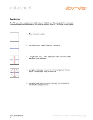 data sheet
Test Method
The PIG test method is a destructive test to measure the thickness of a coating which is over certain
coating/substrate combinations and to also measure individual layers of a multi-layer coating system.

1. Take the coated product

2. Using the marker, mark a line across the coating

3. Using the PIG, make a cut at right angles to the marker line, all the
way down to the substrate

4. Using the microscope, measure the number of graticule divisions
across a coating layer, using the sharp cut

5. Using the Scale factor (number of microns or mils per division),
calculate the coating thickness

www.elcometer.com
3/4

Elcometer 121/4 Standard & Top Paint Inspection Gauges
3

V2: 05.07.10

 