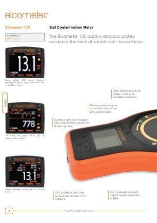 www.elcometer.com2
Salt Contamination MeterElcometer 130
The Elcometer 130 quickly and accurately
measures the level of soluble salts on surfaces.
On-screen run graph shows last 20
measurement values
Large colour LCD screen displays
readings in µg/cm², ppm, µS/cm, mS/cm,
% salinity or mg/m²
Offset calibration allows use of non-pure
water
STANDARDS:
SSPC Guide 15
Dust and water resistant
rugged design equivalent
to IP64
Fast reading rate allows
multiple tests to be
completed efficiently
USB and Bluetooth®
data
output to ElcoMaster™ 2.0
software
Automatic detection of paper
size and automatic adjustment
of reading value
Pressure plate ensures
a constant and uniform
pressure to paper
new
 