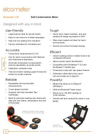 www.elcometer.com4
Salt Contamination MeterElcometer 130
Designed with you in mind
User Friendly
•	 Large buttons ideal for gloved hands
•	 Easy to use menus in multiple languages
•	 High and low reading limit indicators
•	 Factory calibrated for immediate use
Accurate
•	 Conductivity measurement to ±1%
•	 Can be used in accordance with National
and International Standards
•	 Automatic temperature compensation
ensures repeatable, accurate results
•	 Calibration verification tiles
•	 Trend and batch readings graph formats for
instant on-screen analysis
Reliable
•	 Repeatable and reproducible
measurements
•	 2 year gauge warranty
•	 Supplied with fully traceable Test
Certificates
•	 Batch & individual readings are stored with
date and time stamp, temperature and size
of test paper
Tough
•	 Heavy duty, impact resistant, dust and
waterproof design equivalent to IP64
•	 Wipe clean sealed unit ideal for harsh
environments
•	 Scratch and solvent resistant display
Efficient
•	 Instant readings allows multiple tests to be
completed efficiently
•	 Alpha numeric batch identification
•	 Compatible with ElcoMaster™ 2.0 and
ElcoMaster™ Mobile App
•	 Powersave mode with 'tap awake' feature
•	 Calibration offset allows the use of
non-pure water up to 2μg/cm².
Powerful
•	 Measuring range up to 50μg/cm²
(3000ppm)
•	 USB and Bluetooth®
data output
•	 Stores up to 150,000 readings in
2,500 batches
•	 Soluble salt and conductivity meter in one
gauge
new
Supplied in a
robust carry case
Calibration Verification Tiles available
for verifying the accuracy of the gauge
 