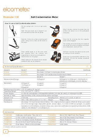 www.elcometer.com6
Salt Contamination MeterElcometer 130
Technical Specification
Model S Model T Description Certificate
E130-S E130-T Elcometer 130 Salt Contamination Meter
E130-SC E130-TC Elcometer 130 Certified Salt Contamination Meter ●
Model S Model T
Measurement Range 0-25μg/cm² 0-50μg/cm²; 0-500mg/m²; 0-6000μS/cm;
0-6mS/cm; 0-3000ppm; 0-0.3% Salinity
Resolution 0-10μg/cm²
10-25μg/cm²
25+μg/cm²
0.1μg/cm²
0.2μg/cm²
0.1μg/cm²
0.2μg/cm²
0.5μg/cm²
Measurement Accuracy ±1% of reading ±0.1μg/cm²
Operating Range 5°C - 50°C (41°F - 122°F)
Power Supply 4 x AA dry cell batteries (rechargeable batteries can also be used), or recharge via USB
Number of Tests Approximately 4,000 measurements before recharge
Sample Time 2 minutes Sampling Size 100mm (4.3") circle, or part of
Dimensions 250 x 145 x 50mm (9.8 x 5.7 x 1.9") Weight 780g (1.72lb)
Packing List Elcometer 130 Salt Contamination Meter, 100 x high purity test papers, 250ml (8.5fl oz) pure water,
20 x PVC storage bags, disposable gloves, sensor wipes, 3 x 2.5ml (0.08fl oz) syringes, 2 x plastic
tweezers, 4 x AA batteries, shoulder strap, carry case, test certificate and operating instructions, USB
cable (T), ElcoMaster™ 2.0 software (T)
Accessories
T13023980 Calibration Verification Tiles, Set of 3 T13024094 Box of 100 High Purity Test Papers
T13024091 2.5ml / 0.08fl oz Syringe (x3) T13024092 Box of 20 Disposable Vinyl Gloves
T99922341 Pack of 10 Display Screen Protectors T13024098 Plastic Tweezers (x2)
T13024093 Box of 20 Self Seal Polythene Bags T13024087 Box of 72 Sensor Wipes
T99911344 Pure Water - 250ml (8.5fl oz) Bottle T99921325 USB Cable
C
● Calibration certificate supplied as standard
2.0
3.0
4.0
1.0
2.0
3.0
4.0
1.0
How to use a Salt Contamination Meter
2.0
3.0
4.0
1.0
2.0
3.0
4.0
1.0
2.0
3.0
4.0
1.0
2.0
3.0
4.0
1.0
2.0
3.0
4.0
1.0
2.0
3.0
4.0
1.0
2.0
3.0
4.0
1.0
2.0
3.0
4.0
1.0
Fill the syringe with 1.6 ml of high purity
water.
Note: Non-pure water (up to 2µg/cm²) can
be automatically offset with the gauge.
Eject the 1.6ml on to a clean unused sample
paper, taking care to retain all the water on
the paper.
Place wetted paper on to the area under
test, pressing firmly into contours and
irregularities to remove any entrapped air.
Start the timer on the gauge.
Whilst waiting for the sample time to elapse,
additional tests can be prepared.
After 2 minutes, remove the paper from the
surface and place it on to the gold-plated
electrodes.
Close the lid, ensuring that the magnetic
catch is fully engaged.
The reading will automatically be displayed
and stored into memory together with paper
size, temperature, date and time.
Half size or quarter size papers can be used
for testing on small surfaces.
Paper size is automatically detected by the
Elcometer 130 and the reading calculated
automatically.
2m
 