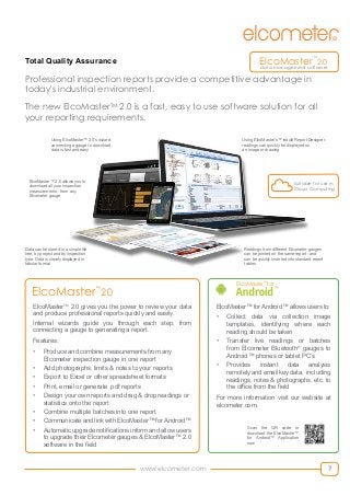 7www.elcometer.com
Total Quality Assurance
Data can be stored in a simple file
tree, by project and by inspection
type. Data is clearly displayed in
tabular format
Using ElcoMaster’s™ inbuilt Report Designer,	
readings can quickly be displayed on
an image or drawing
Readings from different Elcometer gauges
can be printed on the same report - and
can be quickly inserted into standard report
tables
ElcoMasterTM
2.0 gives you the power to review your data
and produce professional reports quickly and easily.
Internal wizards guide you through each step, from
connecting a gauge to generating a report.
Features:
•	 Produce and combine measurements from any
Elcometer inspection gauge in one report
•	 Add photographs, limits & notes to your reports
•	 Export to Excel or other spreadsheet formats
•	 Print, email or generate .pdf reports
•	 Design your own reports and drag & drop readings or
statistics onto the report
•	 Combine multiple batches into one report
•	 Communicate and link with ElcoMaster™ for Android™
•	 Automatic upgrade notifications inform and allow users
to upgrade their Elcometer gauges & ElcoMaster™ 2.0
software in the field
Professional inspection reports provide a competitive advantage in
today's industrial environment.
The new ElcoMasterTM
2.0 is a fast, easy to use software solution for all
your reporting requirements.
ElcoMaster™
for
™
ElcoMaster™ for Android™ allows users to:
•	 Collect data via collection image
templates, identifying where each
reading should be taken
•	 Transfer live readings or batches
from Elcometer Bluetooth®
gauges to
Android™ phones or tablet PC’s
•	 Provides instant data analysis
remotely and email key data, including
readings, notes & photographs, etc. to
the office from the field
For more information visit our website at
elcometer.com.
Scan the QR code to
download the ElcoMaster™
for Android™ Application
now
Using ElcoMaster™ 2.0’s wizard,
connecting a gauge to download
data is fast and easy
ElcoMaster™ 2.0 allows you to
download all your inspection
measurements - from any
Elcometer gauge
ElcoMaster™
2.0
Suitable for use in
Cloud Computing
ElcoMaster™
2.0
data management software
 