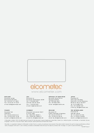 www.elcometer.com8
ENGLAND
Elcometer Limited
Manchester M43 6BU
Tel: +44 (0)161 371 6000
Fax: +44 (0)161 371 6010
e-mail: sales@elcometer.com
FRANCE
Elcometer Sarl
45430 Bou
Tel: +33 (0)2 38 86 33 44
Fax: +33 (0)2 38 91 37 66
e-mail: fr_info@elcometer.com
USA
Elcometer Inc
Rochester Hills Michigan 48309
Tel: +1 248 650 0500
Toll Free: 800 521 0635
Fax: +1 248 650 0501
e-mail: inc@elcometer.com
GERMANY
Elcometer Instruments GmbH
D-73431 Aalen
Tel: +49(0)7361 52806 0
Fax: +49(0)7361 52806 77
e-mail: de_info@elcometer.de
REPUBLIC OF SINGAPORE
Elcometer (Asia) Pte Ltd
Singapore 589472,
Tel: +65 6462 2822
Fax: +65 6462 2860
e-mail: asia@elcometer.com
BELGIUM
Elcometer SA
B-4681 Hermalle /s Argenteau
Tel: +32 (0)4 379 96 10
Fax: +32 (0)4 374 06 03
e-mail: be_info@elcometer.com
JAPAN
Elcometer KK
Nisso Dai 23 Building,
Room 804, 3-8-25,Toranomon,
Minato-ku,Tokyo 105-0001
Tel: +81-3-6869-0770
Fax: +81-3-6809-1442
e-mail: jp_info@elcometer.com
THE NETHERLANDS
Elcometer NL
3584 BH Utrecht
Tel: +31 (0)30 210.7005
Fax: +31 (0)30 210.6666
email: nl_info@elcometer.com
© Elcometer Limited, 2012. All rights reserved. No part of this document may be reproduced, transmitted, stored (in a retrieval system or otherwise), or translated into any
language, in any form, or by any means, without the prior written permission of Elcometer Limited.							
						
Elcometer is a registered trademark of Elcometer Limited. Due to our policy of continuous improvement, Elcometer Limited reserves the right to change specifications without
notice. All gauges come with a 1 year warranty as standard, extendable within 60 days from date of purchase, free of charge, to 2 years via www.elcometer.com
SLI0057 Issue 1
 