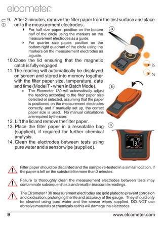 en

R

9. After 2 minutes, remove the filter paper from the test surface and place
on to the measurement electrodes.
a
4 paper: position on the bottom
For half size
half of the circle using the markers on the
measurement electrodes as a guide.
4
For quarter size paper: position on the
bottom right quadrant of the circle using the
markers on the measurement electrodes as
a guide.

10.Close the lid ensuring that the magnetic
catch is fully engaged.
11. The reading will automatically be displayed
on screen and stored into memory together
with the filter paper size, temperature, date
and time (Model T - when in Batch Mode).

½
¼

b

4
The Elcometer 130 will automatically adjust
the reading according to the filter paper size
detected or selected, assuming that the paper
is positioned on the measurement electrodes
correctly, and if manually set up, the correct
paper size is used. No manual calculations
are required by the user.

12. Lift the lid and remove the filter paper.
13. Place the filter paper in a resealable bag
(supplied), if required for further chemical
analysis.
14. Clean the electrodes between tests using
pure water and a sensor wipe (supplied).

c

Filter paper should be discarded and the sample re-tested in a similar location, if
the paper is left on the substrate for more than 3 minutes.
Failure to thoroughly clean the measurement electrodes between tests may
contaminate subsequent tests and result in inaccurate readings.
The Elcometer 130 measurement electrodes are gold plated to prevent corrosion
and oxidisation, prolonging the life and accuracy of the gauge. They should only
be cleaned using pure water and the sensor wipes supplied. DO NOT use
abrasive materials or chemicals as this will damage the electrodes.

9

www.elcometer.com

 