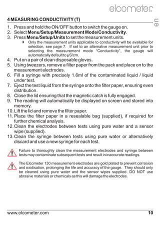 4 MEASURING CONDUCTIVITY (T)

en

R

1. Press and hold the ON/OFF button to switch the gauge on.
2. Select Menu/Setup/Measurement Mode/Conductivity.
3. Press Menu/Setup/Units to set the measurement units.
4
Only the measurement units applicable to conductivity will be available for
selection, see page 7. If set to an alternative measurement unit prior to
selecting the measurement mode “Conductivity”, the gauge will
automatically default to µS/cm.

4. Put on a pair of clean disposable gloves.
5. Using tweezers, remove a filter paper from the pack and place on to the
measurement electrodes.
6. Fill a syringe with precisely 1.6ml of the contaminated liquid / liquid
under test.
7. Eject the test liquid from the syringe onto the filter paper, ensuring even
distribution.
8. Close the lid ensuring that the magnetic catch is fully engaged.
9. The reading will automatically be displayed on screen and stored into
memory.
10. Lift the lid and remove the filter paper.
11. Place the filter paper in a resealable bag (supplied), if required for
further chemical analysis.
12. Clean the electrodes between tests using pure water and a sensor
wipe (supplied).
13. Clean the syringe between tests using pure water or alternatively
discard and use a new syringe for each test.
Failure to thoroughly clean the measurement electrodes and syringe between
tests may contaminate subsequent tests and result in inaccurate readings.
The Elcometer 130 measurement electrodes are gold plated to prevent corrosion
and oxidisation, prolonging the life and accuracy of the gauge. They should only
be cleaned using pure water and the sensor wipes supplied. DO NOT use
abrasive materials or chemicals as this will damage the electrodes.

www.elcometer.com

10

 