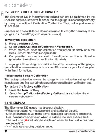 en

R

5 VERIFYING THE GAUGE CALIBRATION
The Elcometer 130 is factory calibrated and can not be calibrated by the
user. It is possible, however, to check that the gauge is measuring correctly
by using the optional Calibration Verification Tiles, sales part number
T13023980.
Supplied as a set of 3, these tiles can be used to verify the accuracy of the
gauge at 0.4, 5 and 20μg/cm² (nominal values).
To verify the calibration:
1. Press the Menu softkey.
2. Select Setup/Calibration/Calibration Verification.
3. When prompted place the calibration verification tile firmly onto the
measurement electrodes and press Ok.
4. Compare the measured value with the calibration verification tile value
(printed on the calibration verification tile label).
If the gauge / tile readings are outside the stated accuracy of the gauge,
re-calibration is recommended - contact Elcometer or your local supplier
for further information.
Restoring the Factory Calibration
The factory calibration returns the gauge to the calibration set up during
manufacture and final test using factory reference calibration verification tiles.
To restore the factory calibration:
1. Press the Menu softkey.
2. Select Setup/Calibration/Factory Calibration and follow the on
screen instructions.
6 THE DISPLAY
The Elcometer 130 gauge has a colour display:
• White characters: All measurement and statistical values.
• Orange characters: All menu items, statistical parameters and icons.
• Red: A measurement value which is outside the user defined limit.
The limit icon ( ) will also be displayed when the limit value has been
exceeded (T).
• ‘- - -’ indicates reading outside range.
11

www.elcometer.com

 