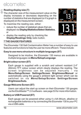 en

R

Reading display size (T)
The character size of the measurement value on the
display increases or decreases depending on the
number of statistics that are displayed (or if a graph is
displayed) on the measurement screen.
To maximise the reading size, either:
Ÿ
reduce the number of statistical values that are
displayed via Display/Statistics/Select Statistics,
or
Ÿ
display the reading only by checking the
Display/Readings Only radio button.
7 THE GAUGE FEATURES
The Elcometer 130 Salt Contamination Meter has a number of easy to use
features and functions to help the user be more efficient. These include:
Easy to use menu structure in multiple languages (ST)
Designed to be intuitive, the Elcometer 130 menus are available in
multiple languages via Menu/Setup/Language.
Bright colour screen (ST)
Each gauge is supplied with a scratch and solvent resistant 2.4"
(60mm) TFT colour screen which clearly displays the reading. The
screen brightness can be adjusted manually - via
Menu/Setup/Screen Settings/Screen Brightness/Manual or
automatically using the gauge’s ambient light sensor which can be
switched on via Menu/Setup/Screen Settings/Screen
Brightness/Auto.
Gauge Welcome Screen (ST)
Users can adjust the start up screen on their Elcometer 130 gauges
via the ElcoMaster™ 2.0 software - see page 53 for more information.
Battery or USB Powered (ST)
Each gauge can be powered either using 4 x AA lithium, alkaline or
rechargeable batteries or by connecting the Elcometer 130 to your PC
via a USB cable.
13

www.elcometer.com

 