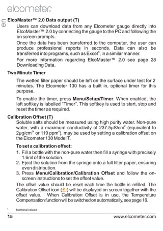 en

R

ElcoMaster™ 2.0 Data output (T)
Users can download data from any Elcometer gauge directly into
ElcoMaster™ 2.0 by connecting the gauge to the PC and following the
on screen prompts.
Once the data has been transferred to the computer, the user can
produce professional reports in seconds. Data can also be
transferred into programs, such as Excel®, in a similar manner.
For more information regarding ElcoMaster™ 2.0 see page 28
Downloading Data.
Two Minute Timer
The wetted filter paper should be left on the surface under test for 2
minutes. The Elcometer 130 has a built in, optional timer for this
purpose.
To enable the timer, press Menu/Setup/Timer. When enabled, the
left softkey is labelled “Timer”. This softkey is used to start, stop and
reset the timer as required.
Calibration Offset (T)
Soluble salts should be measured using high purity water. Non-pure
#
water, with a maximum conductivity of 237.5μS/cm (equivalent to
#
#
2μg/cm2 or 119 ppm ), may be used by setting a calibration offset on
the Elcometer 130 Model T.
To set a calibration offset:
1. Fill a bottle with the non-pure water then fill a syringe with precisely
1.6ml of the solution.
2. Eject the solution from the syringe onto a full filter paper, ensuring
even distribution.
3. Press Menu/Calibration/Calibration Offset and follow the onscreen instructions to set the offset value.
The offset value should be reset each time the bottle is refilled. The
Calibration Offset icon ( ) will be displayed on screen together with the
offset value. When Calibration Offset is in use, the Temperature
Compensation function will be switched on automatically, see page 16.
#

15

Nominal values

www.elcometer.com

 