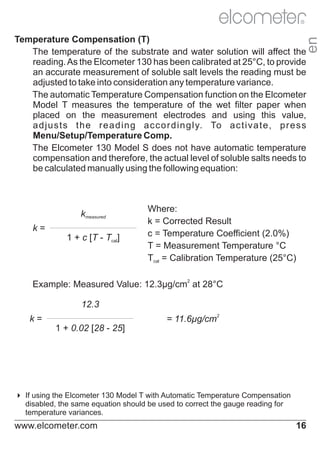 R

en

Temperature Compensation (T)
The temperature of the substrate and water solution will affect the
reading. As the Elcometer 130 has been calibrated at 25°C, to provide
an accurate measurement of soluble salt levels the reading must be
adjusted to take into consideration any temperature variance.
The automatic Temperature Compensation function on the Elcometer
Model T measures the temperature of the wet filter paper when
placed on the measurement electrodes and using this value,
a d j u s t s t h e r e a d i n g a c c o r d i n g l y. To a c t i v a t e , p r e s s
Menu/Setup/Temperature Comp.
The Elcometer 130 Model S does not have automatic temperature
compensation and therefore, the actual level of soluble salts needs to
be calculated manually using the following equation:

kmeasured
k=
1 + c [T - Tcal]

Where:
k = Corrected Result
c = Temperature Coefficient (2.0%)
T = Measurement Temperature °C
Tcal = Calibration Temperature (25°C)

Example: Measured Value: 12.3μg/cm2 at 28°C
12.3
= 11.6µg/cm2

k=
1 + 0.02 [28 - 25]

4 Elcometer 130 Model T with Automatic Temperature Compensation
If using the
disabled, the same equation should be used to correct the gauge reading for
temperature variances.

www.elcometer.com

16

 