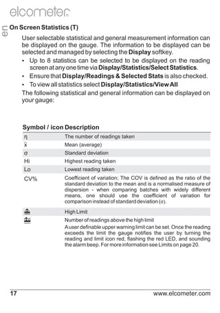 R

en

On Screen Statistics (T)
User selectable statistical and general measurement information can
be displayed on the gauge. The information to be displayed can be
selected and managed by selecting the Display softkey.
Ÿ to 8 statistics can be selected to be displayed on the reading
Up
screen at any one time via Display/Statistics/Select Statistics.
Ÿ
Ensure that Display/Readings & Selected Stats is also checked.
Ÿview all statistics select Display/Statistics/View All
To
The following statistical and general information can be displayed on
your gauge:

Symbol / icon Description
η
x
σ
Hi
Lo

The number of readings taken

CV%

Coefficient of variation; The COV is defined as the ratio of the
standard deviation to the mean and is a normalised measure of
dispersion - when comparing batches with widely different
means, one should use the coefficient of variation for
comparison instead of standard deviation (σ).

Mean (average)
Standard deviation
Highest reading taken
Lowest reading taken

High Limit
Number of readings above the high limit
A user definable upper warning limit can be set. Once the reading
exceeds the limit the gauge notifies the user by turning the
reading and limit icon red, flashing the red LED, and sounding
the alarm beep. For more information see Limits on page 20.

17

www.elcometer.com

 