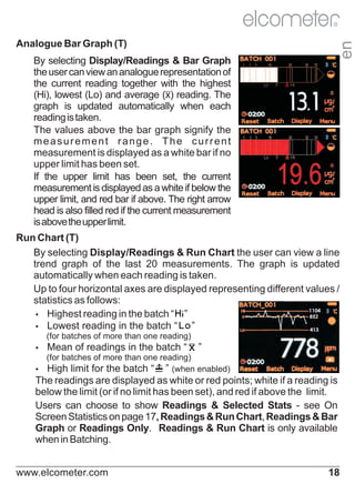 R

en

Analogue Bar Graph (T)
By selecting Display/Readings & Bar Graph
the user can view an analogue representation of
the current reading together with the highest
(Hi), lowest (Lo) and average (x) reading. The
graph is updated automatically when each
reading is taken.
The values above the bar graph signify the
measurement range. The current
measurement is displayed as a white bar if no
upper limit has been set.
If the upper limit has been set, the current
measurement is displayed as a white if below the
upper limit, and red bar if above. The right arrow
head is also filled red if the current measurement
is above the upper limit.

Run Chart (T)
By selecting Display/Readings & Run Chart the user can view a line
trend graph of the last 20 measurements. The graph is updated
automatically when each reading is taken.
Up to four horizontal axes are displayed representing different values /
statistics as follows:
Ÿ
Highest reading in the batch “ ”
Ÿ
Lowest reading in the batch “ ”
(for batches of more than one reading)
Ÿ
Mean

of readings in the batch “

”

(for batches of more than one reading)
Ÿ
High limit for the batch “ ” (when enabled)

The readings are displayed as white or red points; white if a reading is
below the limit (or if no limit has been set), and red if above the limit.
Users can choose to show Readings & Selected Stats - see On
Screen Statistics on page 17, Readings & Run Chart, Readings & Bar
Graph or Readings Only. Readings & Run Chart is only available
when in Batching.
www.elcometer.com

18

 