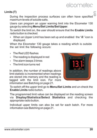 Limits (T)

en

R

During the inspection process surfaces can often have specified
maximum levels of soluble salts.
Users can program an upper warning limit into the Elcometer 130
gauge by selecting Menu/Set Limits/Set Upper.
To switch the limit on, the user should ensure that the Enable Limits
radio button is checked.
Ÿ
When an Upper Limit has been set up and enabled the “ ” icon is
displayed.
When the Elcometer 130 gauge takes a reading which is outside
the set limit the following occurs:
Ÿ Red LED flashes
The
Ÿ reading is displayed in red
The
Ÿ alarm beeps 3 times
The
Ÿ limit icon turns red
The

In addition, the number of readings above
limit statistic is incremented when readings
are stored into memory and the reading is
tagged with the limit icon. For more
information see Batching on page 21.
To switch off the upper limit go to Menu/Set Limits and un-check the
Enable Limits radio button.
The programmed limit value can be displayed on the reading screen
via Display/Statistics/Select Statistics and checking the
appropriate radio button.
Individual upper limits can also be set for each batch. For more
information see Batching on page 21.

www.elcometer.com

20

 