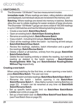 en

R

8 BATCHING (T)
The Elcometer 130 Model T has two measurement modes:
Immediate mode: Where readings are taken, rolling statistics calculated
(and displayed), but individual values are not stored in the memory; and
Batching: Where readings are stored into memory in batches. Batches
allow the user to collate readings for easier analysis of large structures.
The Elcometer 130 Model T gauge can store a total of 150,000 readings
in up to 2,500 batches and has the following batching functions:
Ÿ
Create a new batch; Batch/New Batch
Ÿ
Open an existing batch; Batch/Open Existing Batch
Ÿ
Rename an existing batch; Batch/Rename Batch
Ÿ
Copy a batch - including limit setups; Batch/Copy Batch
Ÿ
Clear all the readings within the batch - but leaving all limit setups;
Batch/Edit Batch/Clear Batch
Ÿ
Review the readings, statistics, batch information and a graph of
the readings; Batch/Review Batch
Ÿ
Delete a Batch or all batches, entirely from the gauge; Batch/Edit
Batch/Delete Batch
Ÿ
Delete the last reading entirely or delete the reading, but mark the
reading as deleted in the batch memory - Batch/Deleted
Reading/Delete With Tag and Batch/Deleted Reading/Delete
Without Tag respectively.
Creating a new batch
When using batching for the first time, or when opening a new batch,
press Batch/New Batch. The user can now:
Ÿ
Open the batch and take readings; Batch/New Batch/Open Batch 1
Ÿ
Rename the batch - before opening it via Batch/New
Batch/Rename Batch 1. (See Alpha numeric naming Batches on
page 22). A batch can be renamed at any time via Batch/Edit
Batch/Rename Batch.
Ÿ up specific batch upper limit via Batch/New Batch/Batch
Set
Limits (see Limits on page 20)
Ÿ up a fixed batch size via Batch/New Batch/Fixed Batch Size
Set
(see Fixed Batch Size on page 25)
21

www.elcometer.com

 