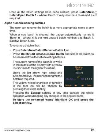 R

en

Once all the batch settings have been created, press Batch/New
Batch/Open Batch 1 - where ‘Batch 1' may now be a re-named as
required.
Alpha numeric naming batches
The user can rename the batch to a more appropriate name at any
time.
When a new batch is created, the gauge automatically names it
‘Batch n’ - where ‘n’ is the next unused batch number; e.g. Batch 1,
Batch 2, Batch 3, etc.
To rename a batch either:
Ÿ
Press Batch/New Batch/Rename Batch 1; or
Ÿ
Press Batch/Edit Batch/Rename Batch and select the Batch to

be renamed from the list of existing batches
The current name of the batch is in white
in the middle of the display with a yellow
‘cursor’ icon to the right of the name.
Using the left arrow, right arrow and
Select softkeys, the user can rename the
batch as required.
The yellow, raised character or function
is the item that will be ‘chosen’ by
pressing the Select softkey.
Pressing the Escape softkey at any time cancels the whole
operation without making any changes to the original name.
To store the re-named ‘name’ highlight OK and press the
Select softkey.

www.elcometer.com

22

 