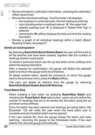 en

R

Ÿ
Review the batch’s calibration information, including the calibration

offset value (if set)
Ÿ
Review the individual readings. The Elcometer 130 displays:
Ÿ readings in numerical order, the first reading is at the top
the
Ÿ indicating when a reading is above “
icon

” the upper limit
Ÿ
deleted readings icon “ ” is displayed if “Delete With Tag” is
selected
Ÿ
pressing the è
softkey displays the date and time the reading
was taken
Ÿ
Review a graph of all individual readings within a batch (Batch
Reading Graph), see page 27.
Delete an existing batch
By Selecting Batch/Edit Batch/Delete Batch the user will find a list of
all the batches that have been created, together with the number of
readings stored in each batch.
To delete a particular batch use the up and down arrow softkeys and
select the appropriate batch.
After a request for confirmation, the gauge will delete the selected
batch and return the gauge to the list of batches.
To delete another batch, repeat the procedure, to return the gauge
back to the previous menu, press the Back softkey.
The user can delete all batches from the gauge by selecting
Batch/Edit Batch/Delete Batch/All Batches.
Fixed Batch Size
When creating a new batch, by selecting Batch/New Batch and
checking the Fixed Batch Size radio button, users can pre-define the
number of readings that are to be stored into the batch using the up
and down arrow softkeys.
Once the batch has been opened and readings are being taken, the
Elcometer 130 will notify the user when the fixed batch size is
complete and ask if another batch is to be opened.
If the user selects No, then the gauge closes the batch and exits
batching - returning the gauge to the Immediate mode. If the user
selects Yes, then the gauge automatically:
25
www.elcometer.com

 