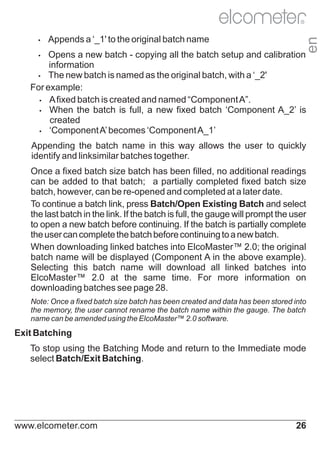 Appends a ‘_1' to the original batch name

Ÿ

en

R

Opens a new batch - copying all the batch setup and calibration
information
Ÿ
The new batch is named as the original batch, with a ‘_2'
For example:
Ÿ fixed batch is created and named “Component A”.
A
Ÿ
When the batch is full, a new fixed batch ‘Component A_2’ is
created
Ÿ
‘Component A’ becomes ‘Component A_1’
Ÿ

Appending the batch name in this way allows the user to quickly
identify and linksimilar batches together.
Once a fixed batch size batch has been filled, no additional readings
can be added to that batch; a partially completed fixed batch size
batch, however, can be re-opened and completed at a later date.
To continue a batch link, press Batch/Open Existing Batch and select
the last batch in the link. If the batch is full, the gauge will prompt the user
to open a new batch before continuing. If the batch is partially complete
the user can complete the batch before continuing to a new batch.
When downloading linked batches into ElcoMaster™ 2.0; the original
batch name will be displayed (Component A in the above example).
Selecting this batch name will download all linked batches into
ElcoMaster™ 2.0 at the same time. For more information on
downloading batches see page 28.
Note: Once a fixed batch size batch has been created and data has been stored into
the memory, the user cannot rename the batch name within the gauge. The batch
name can be amended using the ElcoMaster™ 2.0 software.

Exit Batching
To stop using the Batching Mode and return to the Immediate mode
select Batch/Exit Batching.

www.elcometer.com

26

 