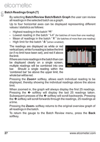 en

R

Batch Readings Graph (T)
By selecting Batch/Review Batch/Batch Graph the user can review
all readings in the selected batch as a graph.
Up to four horizontal axes can be displayed representing different
values / statistics as follows:
Ÿ
Highest reading in the batch “

”
reading in the batch “ ” (for batches of more than one reading)
Ÿ
Mean of readings in the batch “ ” (for batches of more than one reading)
Ÿ
High limit for the batch “ ”(when enabled)
Ÿ
Lowest

The readings are displayed as white or red
vertical bars; white if a reading is below the limit
(or if no limit have been set), and red if above
the limit.
If there are more readings in the batch than can
be displayed clearly on a single screen,
multiple readings will be combined into one
bar. Should a single reading within the
‘combined bar’ be above the upper limit, the
whole bar will be red.
Pressing the Zoom+ softkey, allows each individual reading to be
displayed, thereby showing the individual readings above the above
limit.
When zoomed in, the graph will always display the first 25 readings.
Pressing the ç display the last 25 readings taken.
softkey will
Subsequent presses of the çscroll backwards. Pressing
softkey will
the èscroll forwards through the readings, 25 readings at
softkey will
a time.
Pressing the Zoom- softkey returns to the original overview graph of
all readings in the batch.
To return the gauge to the Batch Review menu, press the Back
softkey.

27

www.elcometer.com

 