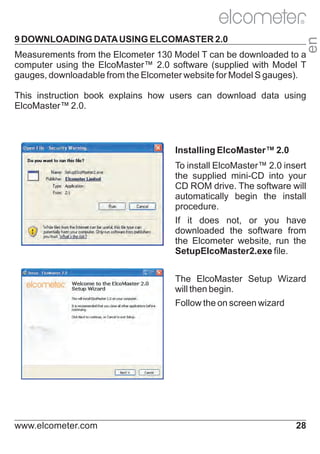 9 DOWNLOADING DATA USING ELCOMASTER 2.0

en

R

Measurements from the Elcometer 130 Model T can be downloaded to a
computer using the ElcoMaster™ 2.0 software (supplied with Model T
gauges, downloadable from the Elcometer website for Model S gauges).
This instruction book explains how users can download data using
ElcoMaster™ 2.0.

Installing ElcoMaster™ 2.0
To install ElcoMaster™ 2.0 insert
the supplied mini-CD into your
CD ROM drive. The software will
automatically begin the install
procedure.
If it does not, or you have
downloaded the software from
the Elcometer website, run the
SetupElcoMaster2.exe file.
The ElcoMaster Setup Wizard
will then begin.
Follow the on screen wizard

www.elcometer.com

28

 