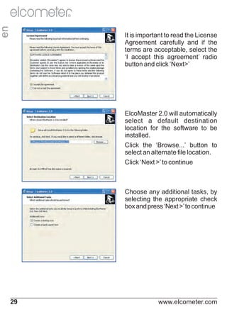 en

R

It is important to read the License
Agreement carefully and if the
terms are acceptable, select the
‘I accept this agreement’ radio
button and click ‘Next>’

ElcoMaster 2.0 will automatically
select a default destination
location for the software to be
installed.
Click the ‘Browse...’ button to
select an alternate file location.
Click ‘Next >’ to continue

Choose any additional tasks, by
selecting the appropriate check
box and press ‘Next >’ to continue

29

www.elcometer.com

 