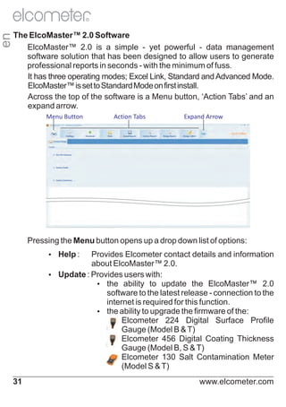en

R

The ElcoMaster™ 2.0 Software
ElcoMaster™ 2.0 is a simple - yet powerful - data management
software solution that has been designed to allow users to generate
professional reports in seconds - with the minimum of fuss.
It has three operating modes; Excel Link, Standard and Advanced Mode.
ElcoMaster™ is set to Standard Mode on first install.
Across the top of the software is a Menu button, ‘Action Tabs’ and an
expand arrow.
Menu Button

Action Tabs

Expand Arrow

Pressing the Menu button opens up a drop down list of options:
Ÿ :
Help

Provides Elcometer contact details and information
about ElcoMaster™ 2.0.
Ÿ
Update : Provides users with:
Ÿ ability to update the ElcoMaster™ 2.0
the
software to the latest release - connection to the
internet is required for this function.
Ÿ ability to upgrade the firmware of the:
the
Ÿ
Elcometer 224 Digital Surface Profile
Gauge (Model B & T)
Ÿ
Elcometer 456 Digital Coating Thickness
Gauge (Model B, S & T)
Ÿ
Elcometer 130 Salt Contamination Meter
(Model S & T)
31

www.elcometer.com

 