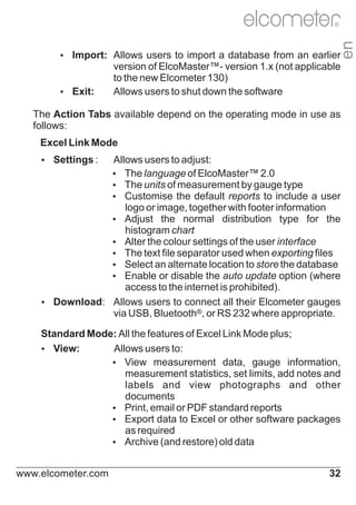 en

R

Ÿ
Import: Allows users to import a database from an earlier

Ÿ
Exit:

version of ElcoMaster™- version 1.x (not applicable
to the new Elcometer 130)
Allows users to shut down the software

The Action Tabs available depend on the operating mode in use as
follows:
Excel Link Mode
Ÿ
Settings :

Allows users to adjust:
Ÿ language of ElcoMaster™ 2.0
The
Ÿ units of measurement by gauge type
The
Ÿ
Customise the default reports to include a user
logo or image, together with footer information
Ÿ
Adjust the normal distribution type for the
histogram chart
Ÿ the colour settings of the user interface
Alter
Ÿ text file separator used when exporting files
The
Ÿ
Select an alternate location to store the database
Ÿ
Enable or disable the auto update option (where
access to the internet is prohibited).
Ÿ
Download: Allows users to connect all their Elcometer gauges
via USB, Bluetooth®, or RS 232 where appropriate.
Standard Mode: All the features of Excel Link Mode plus;
Ÿ
View:
Allows users to:
Ÿ
View measurement data, gauge information,
measurement statistics, set limits, add notes and
labels and view photographs and other
documents
Ÿ email or PDF standard reports
Print,
Ÿ
Export data to Excel or other software packages
as required
Ÿ
Archive (and restore) old data
www.elcometer.com

32

 