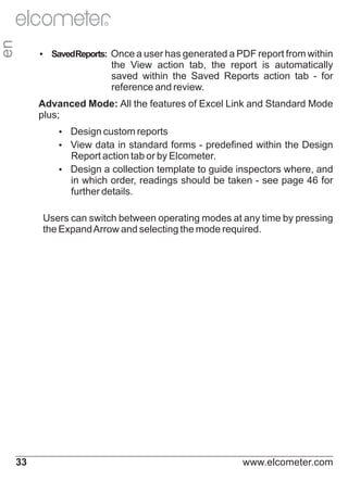 en

R

Ÿ Reports: Once a user has generated a PDF report from within
Saved

the View action tab, the report is automatically
saved within the Saved Reports action tab - for
reference and review.
Advanced Mode: All the features of Excel Link and Standard Mode
plus;
Ÿ
Design custom reports
Ÿ data in standard forms - predefined within the Design
View

Report action tab or by Elcometer.
Ÿ
Design a collection template to guide inspectors where, and
in which order, readings should be taken - see page 46 for
further details.
Users can switch between operating modes at any time by pressing
the Expand Arrow and selecting the mode required.

33

www.elcometer.com

 