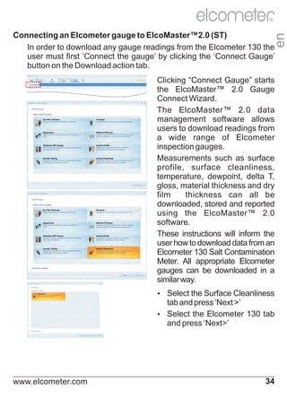 R

en

Connecting an Elcometer gauge to ElcoMaster™2.0 (ST)
In order to download any gauge readings from the Elcometer 130 the
user must first ‘Connect the gauge’ by clicking the ‘Connect Gauge’
button on the Download action tab.
Clicking “Connect Gauge” starts
the ElcoMaster™ 2.0 Gauge
Connect Wizard.
The ElcoMaster™ 2.0 data
management software allows
users to download readings from
a wide range of Elcometer
inspection gauges.
Measurements such as surface
profile, surface cleanliness,
temperature, dewpoint, delta T,
gloss, material thickness and dry
film
thickness can all be
downloaded, stored and reported
using the ElcoMaster™ 2.0
software.
These instructions will inform the
user how to download data from an
Elcometer 130 Salt Contamination
Meter. All appropriate Elcometer
gauges can be downloaded in a
similar way.
Ÿ
Select the Surface Cleanliness

tab and press ‘Next >’
Ÿ
Select the Elcometer 130 tab
and press ‘Next>’

www.elcometer.com

34

 