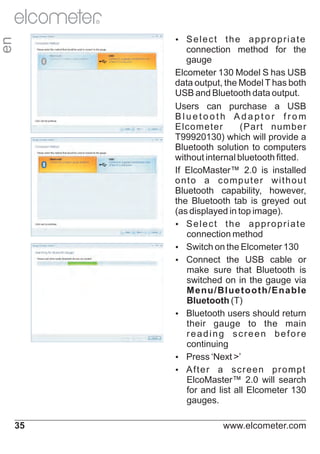 R

the appropriate
connection method for the
gauge
Elcometer 130 Model S has USB
data output, the Model T has both
USB and Bluetooth data output.
Users can purchase a USB
Bluetooth Adaptor from
Elcometer
(Part number
T99920130) which will provide a
Bluetooth solution to computers
without internal bluetooth fitted.
If ElcoMaster™ 2.0 is installed
onto a computer without
Bluetooth capability, however,
the Bluetooth tab is greyed out
(as displayed in top image).
Ÿlect the appropriate
Se
connection method
Ÿ
Switch on the Elcometer 130
Ÿ
Connect the USB cable or
make sure that Bluetooth is
switched on in the gauge via
Menu/Bluetooth/Enable
Bluetooth (T)
Ÿ
Bluetooth users should return
their gauge to the main
reading screen before
continuing
Ÿ
Press ‘Next >’
Ÿ er a screen prompt
Aft
ElcoMaster™ 2.0 will search
for and list all Elcometer 130
gauges.

en

Ÿlect
Se

35

www.elcometer.com

 