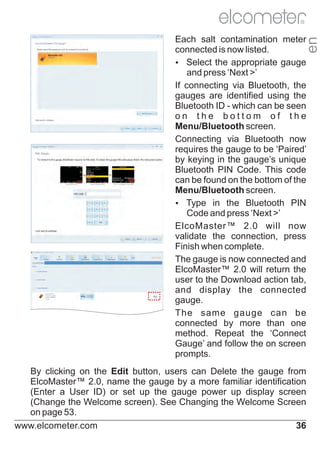 R

en

Each salt contamination meter
connected is now listed.
Ÿ
Select the appropriate gauge
and press ‘Next >’
If connecting via Bluetooth, the
gauges are identified using the
Bluetooth ID - which can be seen
on the bottom of the
Menu/Bluetooth screen.
Connecting via Bluetooth now
requires the gauge to be ‘Paired’
by keying in the gauge’s unique
Bluetooth PIN Code. This code
can be found on the bottom of the
Menu/Bluetooth screen.
Ÿ
Type in the Bluetooth PIN
Code and press ‘Next >’
ElcoMaster™ 2.0 will now
validate the connection, press
Finish when complete.
The gauge is now connected and
ElcoMaster™ 2.0 will return the
user to the Download action tab,
and display the connected
gauge.
The same gauge can be
connected by more than one
method. Repeat the ‘Connect
Gauge’ and follow the on screen
prompts.
By clicking on the Edit button, users can Delete the gauge from
ElcoMaster™ 2.0, name the gauge by a more familiar identification
(Enter a User ID) or set up the gauge power up display screen
(Change the Welcome screen). See Changing the Welcome Screen
on page 53.
www.elcometer.com
36

 