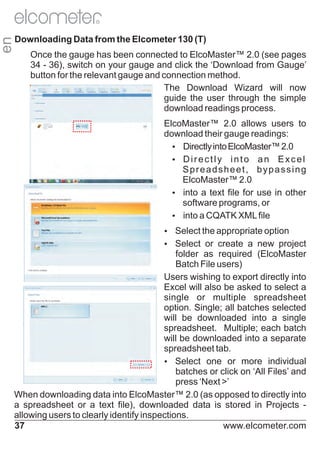 en

R

Downloading Data from the Elcometer 130 (T)
Once the gauge has been connected to ElcoMaster™ 2.0 (see pages
34 - 36), switch on your gauge and click the ‘Download from Gauge’
button for the relevant gauge and connection method.
The Download Wizard will now
guide the user through the simple
download readings process.
ElcoMaster™ 2.0 allows users to
download their gauge readings:
Ÿ
Directly into ElcoMaster™ 2.0
Ÿr e c t l y i n t o a n E x c e l
Di
Spreadsheet, bypassing
ElcoMaster™ 2.0
Ÿ a text file for use in other
into
software programs, or
Ÿ a CQATK XML file
into
Ÿ
Select the appropriate option
Ÿ
Select or create a new project

folder as required (ElcoMaster
Batch File users)
Users wishing to export directly into
Excel will also be asked to select a
single or multiple spreadsheet
option. Single; all batches selected
will be downloaded into a single
spreadsheet. Multiple; each batch
will be downloaded into a separate
spreadsheet tab.
Ÿ
Select one or more individual
batches or click on ‘All Files’ and
press ‘Next >’
When downloading data into ElcoMaster™ 2.0 (as opposed to directly into
a spreadsheet or a text file), downloaded data is stored in Projects allowing users to clearly identify inspections.
37
www.elcometer.com

 