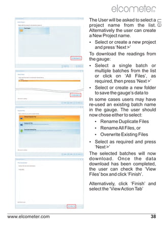 R

en

The User will be asked to select a
project name from the list.
Alternatively the user can create
a New Project name.
Ÿ
Select or create a new project
and press ‘Next >’
To download the readings from
the gauge:
Ÿ
Select a single batch or
multiple batches from the list
or click on ‘All Files’, as
required, then press ‘Next >’
Ÿ
Select or create a new folder
to save the gauge’s data to
In some cases users may have
re-used an existing batch name
in the gauge. The user should
now chose either to select:
Ÿ
Rename Duplicate Files
Ÿ
Rename All Files, or
Ÿ
Overwrite Existing Files
Ÿ
Select as required and press

‘Next >’
The selected batches will now
download. Once the data
download has been completed,
the user can check the ‘View
Files’ box and click ‘Finish’.
Alternatively, click ‘Finish’ and
select the ‘View Action Tab’

www.elcometer.com

38

 