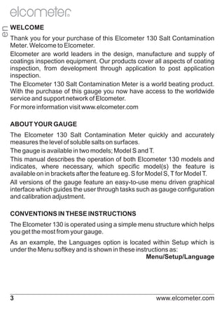 en

R

WELCOME
Thank you for your purchase of this Elcometer 130 Salt Contamination
Meter. Welcome to Elcometer.
Elcometer are world leaders in the design, manufacture and supply of
coatings inspection equipment. Our products cover all aspects of coating
inspection, from development through application to post application
inspection.
The Elcometer 130 Salt Contamination Meter is a world beating product.
With the purchase of this gauge you now have access to the worldwide
service and support network of Elcometer.
For more information visit www.elcometer.com
ABOUT YOUR GAUGE
The Elcometer 130 Salt Contamination Meter quickly and accurately
measures the level of soluble salts on surfaces.
The gauge is available in two models; Model S and T.
This manual describes the operation of both Elcometer 130 models and
indicates, where necessary, which specific model(s) the feature is
available on in brackets after the feature eg. S for Model S, T for Model T.
All versions of the gauge feature an easy-to-use menu driven graphical
interface which guides the user through tasks such as gauge configuration
and calibration adjustment.
CONVENTIONS IN THESE INSTRUCTIONS
The Elcometer 130 is operated using a simple menu structure which helps
you get the most from your gauge.
As an example, the Languages option is located within Setup which is
under the Menu softkey and is shown in these instructions as:
Menu/Setup/Language

3

www.elcometer.com

 