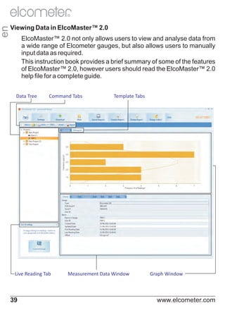 en

R

Viewing Data in ElcoMaster™ 2.0
ElcoMaster™ 2.0 not only allows users to view and analyse data from
a wide range of Elcometer gauges, but also allows users to manually
input data as required.
This instruction book provides a brief summary of some of the features
of ElcoMaster™ 2.0, however users should read the ElcoMaster™ 2.0
help file for a complete guide.
Data Tree

Command Tabs

Live Reading Tab

39

Template Tabs

Measurement Data Window

Graph Window

www.elcometer.com

 