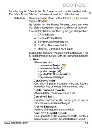 R

en

By selecting the “View Action Tab”, users can instantly see their data.
The “View Action Tab” can be broken down into 6 distinct areas:
Ÿ Tree
Data
Batches can be stored within folders ( ) in unique
Project files ( ).
By clicking on the Project filename, users can then
complete unique project tags and batch tags as required.
Each batch of data is identified by the type of inspection:
Climate Batch
Surface Profile Batch
Surface Cleanliness Batch
Dry Film Thickness Batch
Material / Ultrasonic NDT Batch

Clicking the computer mouse’s right button over a file
or folder provides the user with the following functions:
Ÿ
New:
Allows users to:
Ÿ
create a new Project ( )
Ÿ
create a new Folder ( )
Ÿ
import an Image ( )
Ÿ
import a PDF Document ( )
Ÿ
create a new batch type
Ÿ
Cut, Copy & Paste:
Cut, copy & paste inspection files and folders
into other files or folders within the data tree.
Ÿ
Delete, rename & move to:
Allows delete, rename or move a file
Ÿ
Combine & Split:
Combine batches of the same type or split a
batch into equal sizes or by type
Ÿ
Archive & Restore:
Archive and restore inspection data
Ÿ
Print, PDF, E-mail & Export:
Print, generate a PDF, e-mail or export to Excel or a
tab separated text file; the selected batch report
www.elcometer.com
40

 