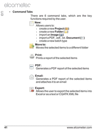 R

en

Ÿ
Command Tabs

There are 6 command tabs, which are the key
functions required by the user.
Ÿ
New:
Allows users to:
Ÿ
create a new Project ( )
Ÿ
create a new Folder ( )
Ÿ
import an Image ( )
Ÿ
import a PDF, .edf, .txt. Document ( )
Ÿ
create a new batch type
Ÿ
Move to:
Moves the selected items to a different folder
Print:
Prints a report of the selected items

Ÿ

PDF:
Generates a PDF report of the selected items

Ÿ

Email:
Generates a PDF report of the selected items
and attaches it to an email

Ÿ

Export:

Ÿ

Ÿ
Allows the user to export the selected items into

Excel or as a text or CQATK XML file

41

www.elcometer.com

 