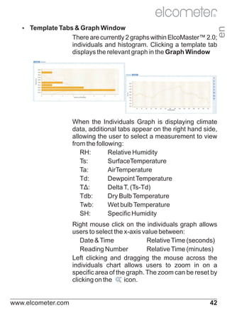 Ÿ
Template Tabs & Graph Window

en

R

There are currently 2 graphs within ElcoMaster™ 2.0;
individuals and histogram. Clicking a template tab
displays the relevant graph in the Graph Window

When the Individuals Graph is displaying climate
data, additional tabs appear on the right hand side,
allowing the user to select a measurement to view
from the following:
RH:
Relative Humidity
Ts:
SurfaceTemperature
Ta:
AirTemperature
Td:
Dewpoint Temperature
TΔ:
Delta T, (Ts-Td)
Tdb:
Dry Bulb Temperature
Twb:
Wet bulb Temperature
SH:
Specific Humidity
Right mouse click on the individuals graph allows
users to select the x-axis value between:
Date & Time
Relative Time (seconds)
Reading Number
Relative Time (minutes)
Left clicking and dragging the mouse across the
individuals chart allows users to zoom in on a
specific area of the graph. The zoom can be reset by
clicking on the
icon.

www.elcometer.com

42

 