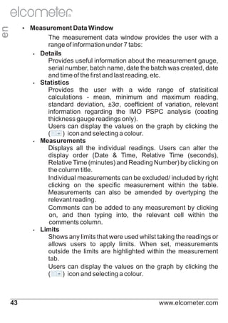 R

en

Ÿ
Measurement Data Window

The measurement data window provides the user with a
range of information under 7 tabs:
Ÿ
Details
Provides useful information about the measurement gauge,
serial number, batch name, date the batch was created, date
and time of the first and last reading, etc.
Ÿ
Statistics
Provides the user with a wide range of statisitical
calculations - mean, minimum and maximum reading,
standard deviation, ±3σ, coefficient of variation, relevant
information regarding the IMO PSPC analysis (coating
thickness gauge readings only).
Users can display the values on the graph by clicking the
(
) icon and selecting a colour.
Ÿ
Measurements
Displays all the individual readings. Users can alter the
display order (Date & Time, Relative Time (seconds),
Relative Time (minutes) and Reading Number) by clicking on
the column title.
Individual measurements can be excluded/ included by right
clicking on the specific measurement within the table.
Measurements can also be amended by overtyping the
relevant reading.
Comments can be added to any measurement by clicking
on, and then typing into, the relevant cell within the
comments column.
Ÿ
Limits
Shows any limits that were used whilst taking the readings or
allows users to apply limits. When set, measurements
outside the limits are highlighted within the measurement
tab.
Users can display the values on the graph by clicking the
(
) icon and selecting a colour.

43

www.elcometer.com

 
