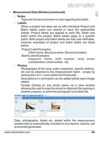 Ÿ
Measurement Data Window (continued)

en

R

Notes
Type and format a comment or note regarding the batch.
Ÿ
Labels
When a project has been set up with individual Project and
Batch labels users can amend or input the appropriate
details. Project labels are applied to each file, folder and
batch within the project; Batch labels apply to a specific
batch. Both project and batch labels are fully user definable,
however examples of project and batch labels are listed
below:
Project Label Examples:
Client name, Structure name, Structure location,
Batch Label Examples:
Inspector name, shift number, area under
consideration, strutt number, etc.
Ÿ
Photos
Photographs of the area under inspection, specific defects,
etc can be attached to the measurement batch - simply by
clicking the (
) icon within the Photos tab.
Descriptions or comments can be added below each image
added.
Double clicking on any photo opens up a view window
allowing the user to copy the photo to clipboard (for pasting in
another program, or save the photograph to another file.
Ÿ

Data, photographs, labels etc. added within the measurement
window tabs is automatically included on any reports, exports, pdf
and emails generated.
www.elcometer.com

44

 