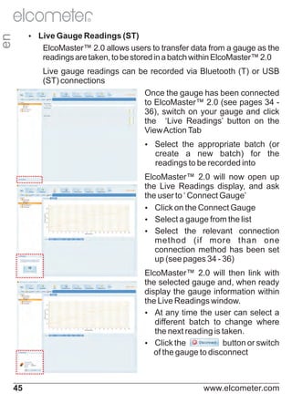 R

en

Ÿ Gauge Readings (ST)
Live

ElcoMaster™ 2.0 allows users to transfer data from a gauge as the
readings are taken, to be stored in a batch within ElcoMaster™ 2.0
Live gauge readings can be recorded via Bluetooth (T) or USB
(ST) connections
Once the gauge has been connected
to ElcoMaster™ 2.0 (see pages 34 36), switch on your gauge and click
the ‘Live Readings’ button on the
View Action Tab
Ÿ
Select the appropriate batch (or

create a new batch) for the
readings to be recorded into
ElcoMaster™ 2.0 will now open up
the Live Readings display, and ask
the user to ‘ Connect Gauge’
Ÿ on the Connect Gauge
Click
Ÿ
Select a gauge from the list
Ÿ
Select the relevant connection
method (if more than one
connection method has been set
up (see pages 34 - 36)
ElcoMaster™ 2.0 will then link with
the selected gauge and, when ready
display the gauge information within
the Live Readings window.
Ÿany time the user can select a
At
different batch to change where
the next reading is taken.
Ÿ the
Click
button or switch
of the gauge to disconnect

45

www.elcometer.com

 