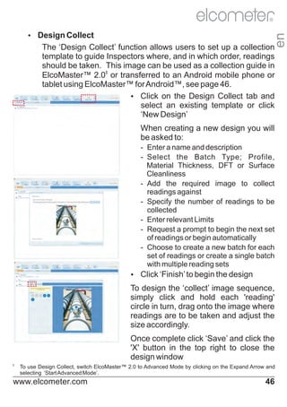R

en

Ÿ
Design Collect

The ‘Design Collect’ function allows users to set up a collection
template to guide Inspectors where, and in which order, readings
should be taken. This image can be used as a collection guide in
ElcoMaster™ 2.0‡ or transferred to an Android mobile phone or
tablet using ElcoMaster™ for Android™, see page 46.
Ÿ on the Design Collect tab and
Click
select an existing template or click
‘New Design’
When creating a new design you will
be asked to:
- Enter a name and description
- Select the Batch Type; Profile,
Material Thickness, DFT or Surface
Cleanliness
- Add the required image to collect
readings against
- Specify the number of readings to be
collected
- Enter relevant Limits
- Request a prompt to begin the next set
of readings or begin automatically
- Choose to create a new batch for each
set of readings or create a single batch
with multiple reading sets
Ÿ ‘Finish’ to begin the design
Click

To design the ‘collect’ image sequence,
simply click and hold each 'reading'
circle in turn, drag onto the image where
readings are to be taken and adjust the
size accordingly.
Once complete click ‘Save’ and click the
'X' button in the top right to close the
design window
‡

To use Design Collect, switch ElcoMaster™ 2.0 to Advanced Mode by clicking on the Expand Arrow and
selecting ‘Start Advanced Mode’.

www.elcometer.com

46

 
