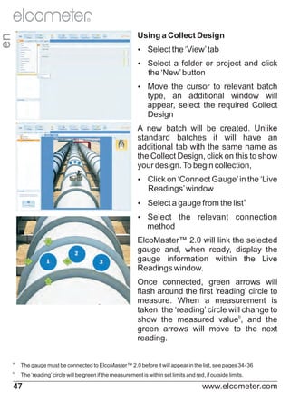 R

en

Using a Collect Design
Ÿ
Select the ‘View’ tab
Ÿ
Select a folder or project and click

the ‘New’ button
Ÿ
Move the cursor to relevant batch

type, an additional window will
appear, select the required Collect
Design
A new batch will be created. Unlike
standard batches it will have an
additional tab with the same name as
the Collect Design, click on this to show
your design. To begin collection,
Ÿ on ‘Connect Gauge’ in the ‘Live
Click

Readings’ window
Ÿ
Select a gauge from the list
Ÿ
Select

a

the relevant connection

method
ElcoMaster™ 2.0 will link the selected
gauge and, when ready, display the
gauge information within the Live
Readings window.
Once connected, green arrows will
flash around the first ‘reading’ circle to
measure. When a measurement is
taken, the ‘reading’ circle will change to
show the measured valueb, and the
green arrows will move to the next
reading.
a

The gauge must be connected to ElcoMaster™ 2.0 before it will appear in the list, see pages 34- 36

b

The ‘reading’ circle will be green if the measurement is within set limits and red, if outside limits.

47

www.elcometer.com

 