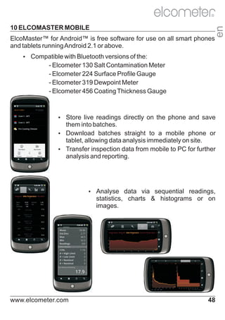 10 ELCOMASTER MOBILE
ElcoMaster™ for Android™ is free software for use on all smart phones
and tablets running Android 2.1 or above.

en

R

Ÿ
Compatible with Bluetooth versions of the:

- Elcometer 130 Salt Contamination Meter
- Elcometer 224 Surface Profile Gauge
- Elcometer 319 Dewpoint Meter
- Elcometer 456 Coating Thickness Gauge

Ÿ
Store live readings directly on the phone and save

them into batches.
Ÿ
Download batches straight to a mobile phone or
tablet, allowing data analysis immediately on site.
Ÿ
Transfer inspection data from mobile to PC for further
analysis and reporting.

Ÿ
Analyse data via sequential readings,

statistics, charts & histograms or on
images.

www.elcometer.com

48

 