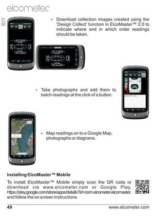 R

en

Ÿ
Download collection images created using the

‘Design Collect’ function in ElcoMaster™ 2.0 to
indicate where and in which order readings
should be taken.

Ÿ
Take photographs and add them to

batch readings at the click of a button.

Ÿ readings on to a Google Map,
Map

photographs or diagrams.

Installing ElcoMaster™ Mobile
To install ElcoMaster™ Mobile simply scan the QR code or
download via www.elcometer.com or Google Play,
https://play.google.com/store/apps/details?id=com.elcometer.elcomaster,
and follow the on screen instructions.
49

www.elcometer.com

 