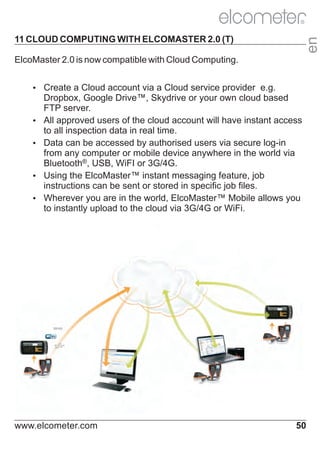 R

en

11 CLOUD COMPUTING WITH ELCOMASTER 2.0 (T)
ElcoMaster 2.0 is now compatible with Cloud Computing.
Ÿ
Create a Cloud account via a Cloud service provider e.g.

Dropbox, Google Drive™, Skydrive or your own cloud based
FTP server.
Ÿ approved users of the cloud account will have instant access
All
to all inspection data in real time.
Ÿ can be accessed by authorised users via secure log-in
Data
from any computer or mobile device anywhere in the world via
Bluetooth®, USB, WiFI or 3G/4G.
Ÿ
Using the ElcoMaster™ instant messaging feature, job
instructions can be sent or stored in specific job files.
Ÿ
Wherever you are in the world, ElcoMaster™ Mobile allows you
to instantly upload to the cloud via 3G/4G or WiFi.

www.elcometer.com

50

 
