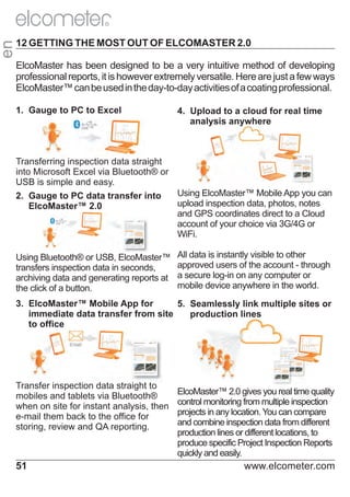 en

R

12 GETTING THE MOST OUT OF ELCOMASTER 2.0
ElcoMaster has been designed to be a very intuitive method of developing
professional reports, it is however extremely versatile. Here are just a few ways
ElcoMaster™ can be used in the day-to-day activities of a coating professional.
1. Gauge to PC to Excel

4. Upload to a cloud for real time
analysis anywhere

Transferring inspection data straight
into Microsoft Excel via Bluetooth® or
USB is simple and easy.
Using ElcoMaster™ Mobile App you can
2. Gauge to PC data transfer into
upload inspection data, photos, notes
ElcoMaster™ 2.0
and GPS coordinates direct to a Cloud
account of your choice via 3G/4G or
WiFi.
Using Bluetooth® or USB, ElcoMaster™
transfers inspection data in seconds,
archiving data and generating reports at
the click of a button.

All data is instantly visible to other
approved users of the account - through
a secure log-in on any computer or
mobile device anywhere in the world.

3. ElcoMaster™ Mobile App for
5. Seamlessly link multiple sites or
immediate data transfer from site
production lines
to office

Transfer inspection data straight to
mobiles and tablets via Bluetooth®
when on site for instant analysis, then
e-mail them back to the office for
storing, review and QA reporting.

51

ElcoMaster™ 2.0 gives you real time quality
control monitoring from multiple inspection
projects in any location. You can compare
and combine inspection data from different
production lines or different locations, to
produce specific Project Inspection Reports
quickly and easily.

www.elcometer.com

 