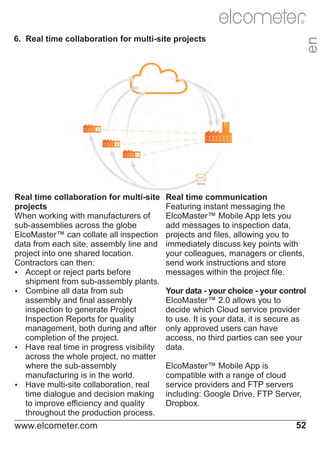R

Real time collaboration for multi-site
projects
When working with manufacturers of
sub-assemblies across the globe
ElcoMaster™ can collate all inspection
data from each site, assembly line and
project into one shared location.
Contractors can then:
Ÿ
Accept or reject parts before
shipment from sub-assembly plants.
Ÿ
Combine all data from sub
assembly and final assembly
inspection to generate Project
Inspection Reports for quality
management, both during and after
completion of the project.
Ÿ
Have real time in progress visibility
across the whole project, no matter
where the sub-assembly
manufacturing is in the world.
Ÿ
Have multi-site collaboration, real
time dialogue and decision making
to improve efficiency and quality
throughout the production process.

www.elcometer.com

en

6. Real time collaboration for multi-site projects

Real time communication
Featuring instant messaging the
ElcoMaster™ Mobile App lets you
add messages to inspection data,
projects and files, allowing you to
immediately discuss key points with
your colleagues, managers or clients,
send work instructions and store
messages within the project file.
Your data - your choice - your control
ElcoMaster™ 2.0 allows you to
decide which Cloud service provider
to use. It is your data, it is secure as
only approved users can have
access, no third parties can see your
data.
ElcoMaster™ Mobile App is
compatible with a range of cloud
service providers and FTP servers
including: Google Drive, FTP Server,
Dropbox.

52

 